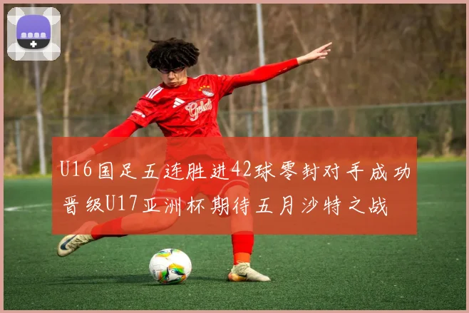 U16国足五连胜进42球零封对手成功晋级U17亚洲杯期待五月沙特之战