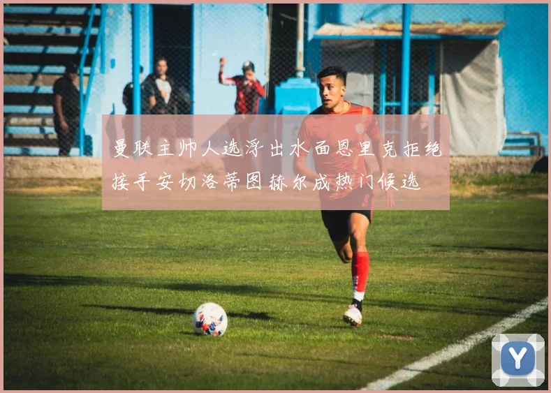 曼联主帅人选浮出水面恩里克拒绝接手安切洛蒂图赫尔成热门候选