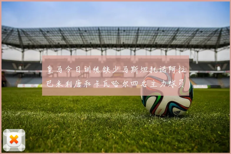 皇马今日训练缺少马斯坦托诺阿拉巴米利唐和卡瓦哈尔四名主力球员