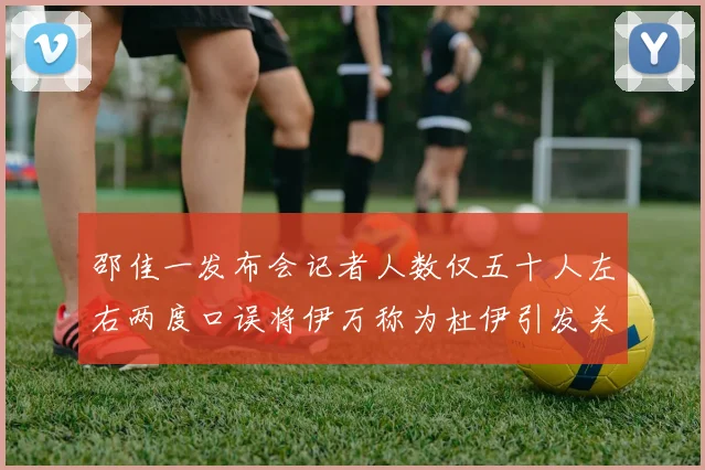 邵佳一发布会记者人数仅五十人左右两度口误将伊万称为杜伊引发关注