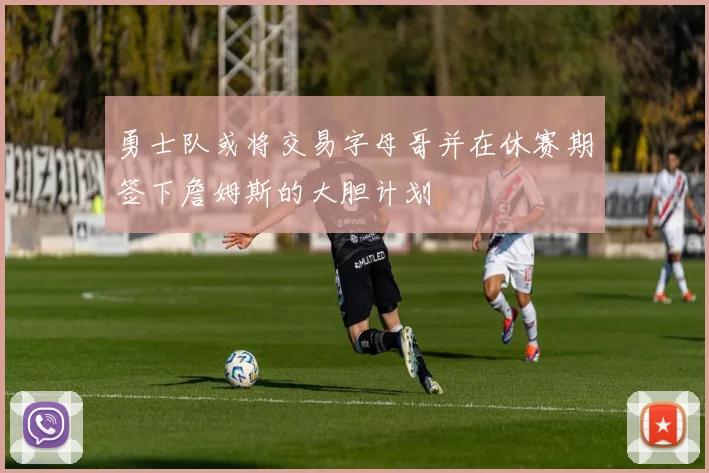 勇士队或将交易字母哥并在休赛期签下詹姆斯的大胆计划