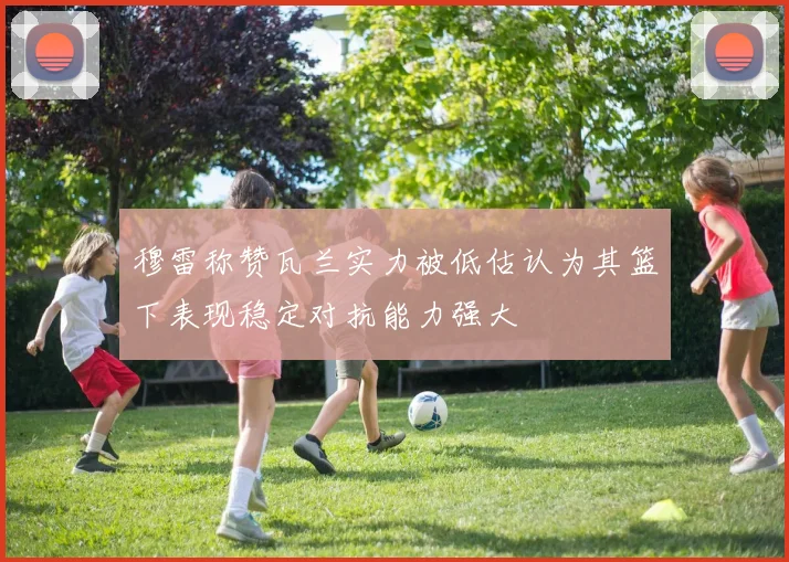 穆雷称赞瓦兰实力被低估认为其篮下表现稳定对抗能力强大