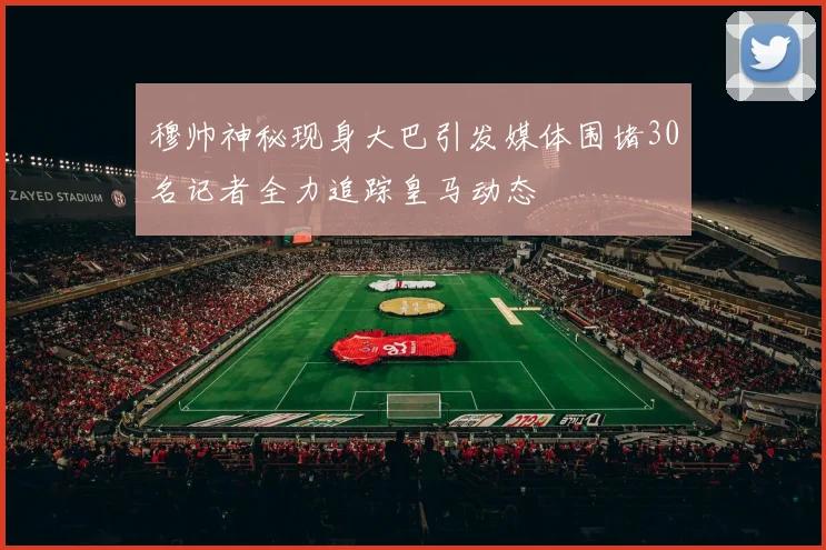 穆帅神秘现身大巴引发媒体围堵30名记者全力追踪皇马动态