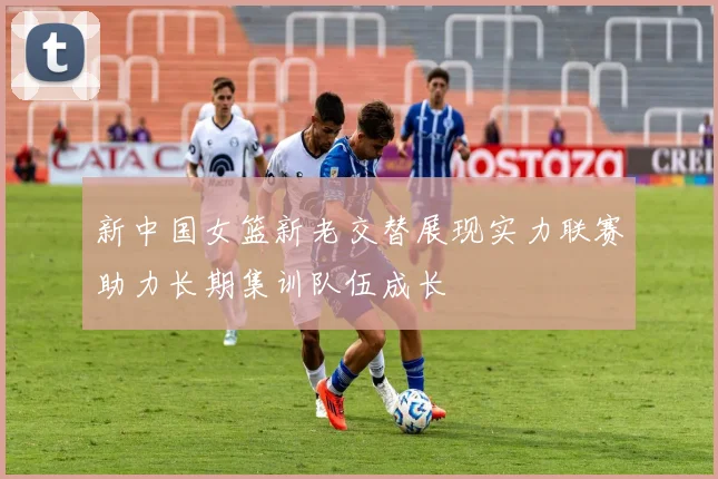 新中国女篮新老交替展现实力联赛助力长期集训队伍成长