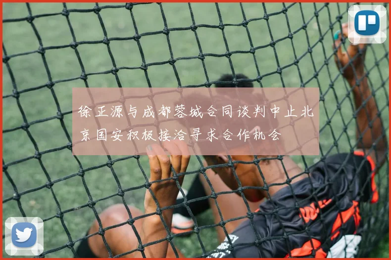 徐正源与成都蓉城合同谈判中止北京国安积极接洽寻求合作机会