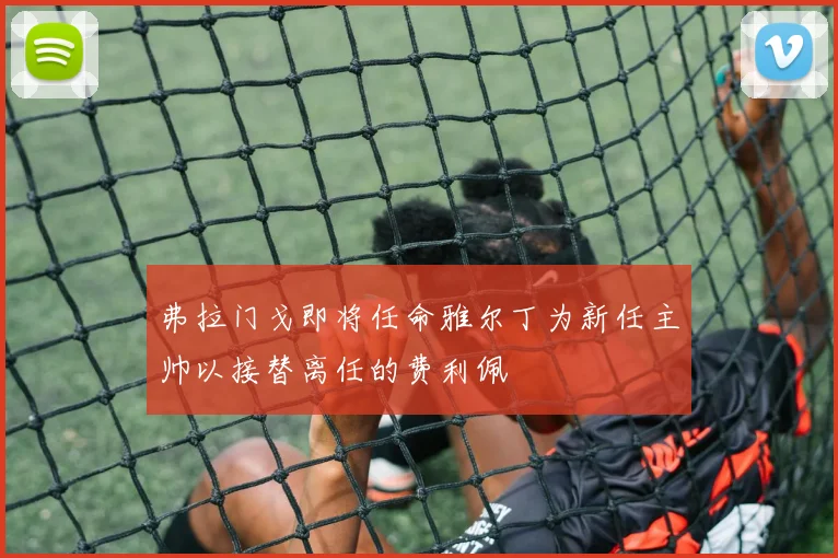 弗拉门戈即将任命雅尔丁为新任主帅以接替离任的费利佩