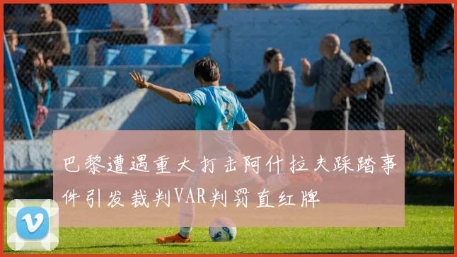 巴黎遭遇重大打击阿什拉夫踩踏事件引发裁判VAR判罚直红牌