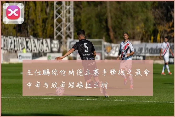 王仕鹏称伦纳德本赛季锋线之最命中率与效率超越杜兰特