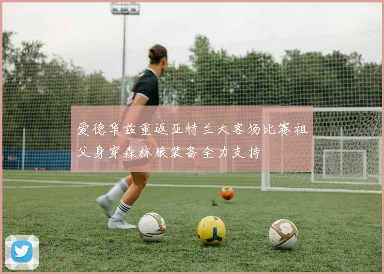 爱德华兹重返亚特兰大客场比赛祖父身穿森林狼装备全力支持