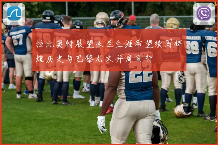 拉比奥特展望米兰生涯希望续写辉煌历史与巴黎尤文并肩同行