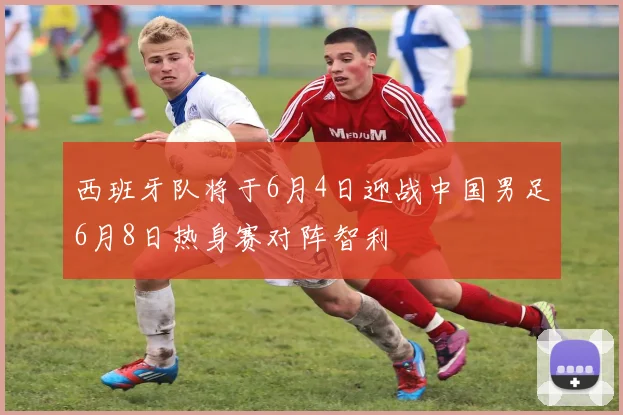 西班牙队将于6月4日迎战中国男足6月8日热身赛对阵智利