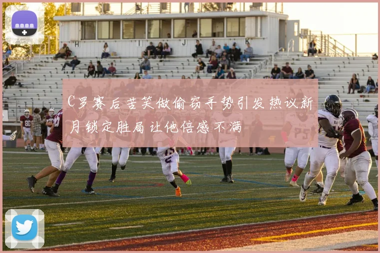 C罗赛后苦笑做偷窃手势引发热议新月锁定胜局让他倍感不满