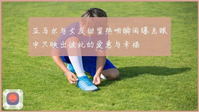 亚马尔与女友甜蜜热吻瞬间曝光眼中只映出彼此的爱意与幸福