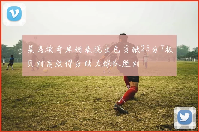 菜鸟埃奇库姆表现出色贡献25分7板贝利高效得分助力球队胜利