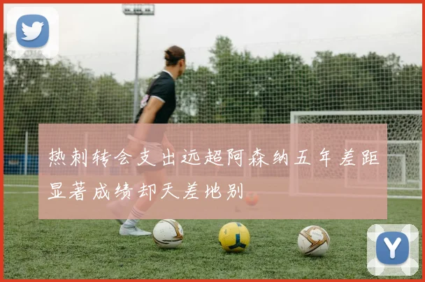 热刺转会支出远超阿森纳五年差距显著成绩却天差地别