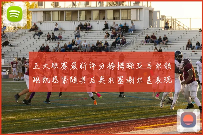 五大联赛最新评分榜揭晓亚马尔领跑凯恩紧随其后奥利塞谢尔基表现亮眼
