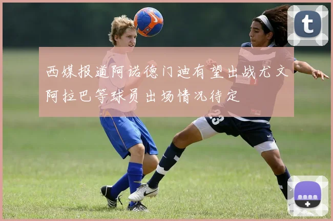 西媒报道阿诺德门迪有望出战尤文阿拉巴等球员出场情况待定