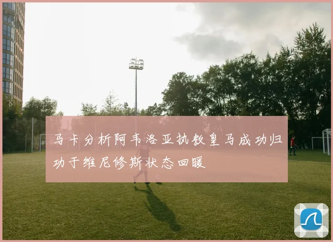 马卡分析阿韦洛亚执教皇马成功归功于维尼修斯状态回暖