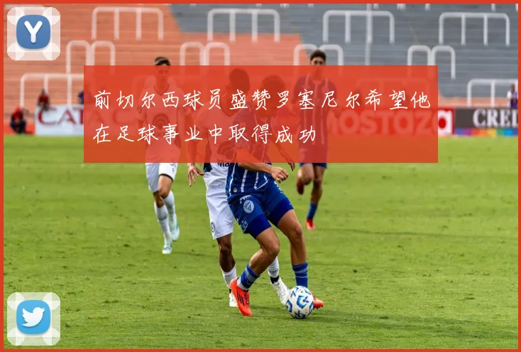 前切尔西球员盛赞罗塞尼尔希望他在足球事业中取得成功