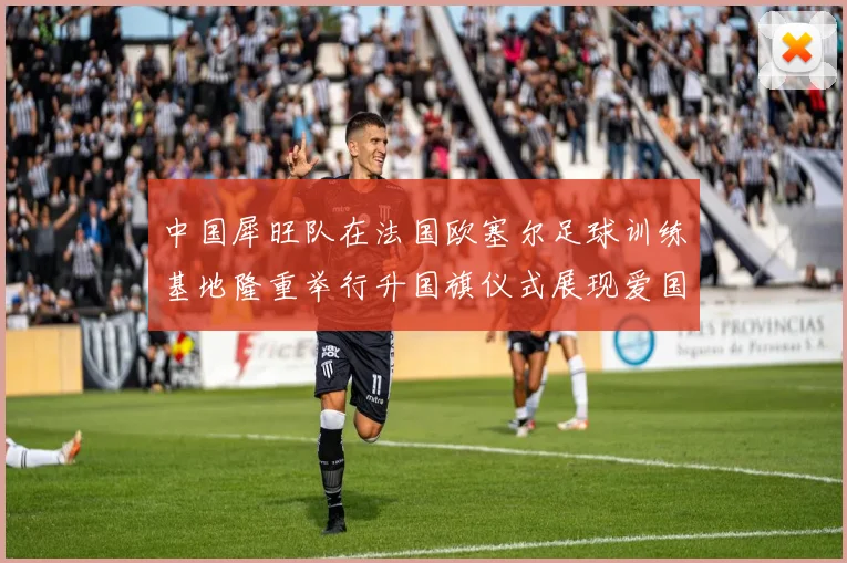 中国犀旺队在法国欧塞尔足球训练基地隆重举行升国旗仪式展现爱国情怀