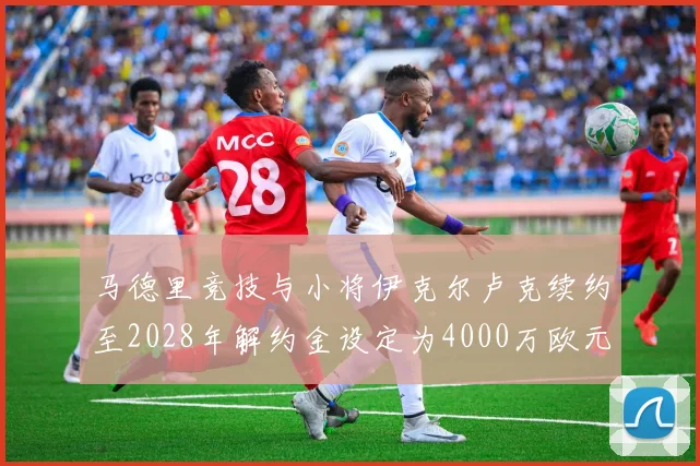 马德里竞技与小将伊克尔卢克续约至2028年解约金设定为4000万欧元