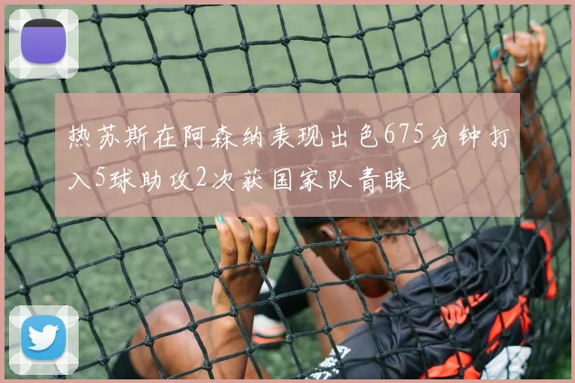 热苏斯在阿森纳表现出色675分钟打入5球助攻2次获国家队青睐
