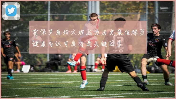 富保罗看好文班成为历史最佳球员健康与认可度将是关键因素