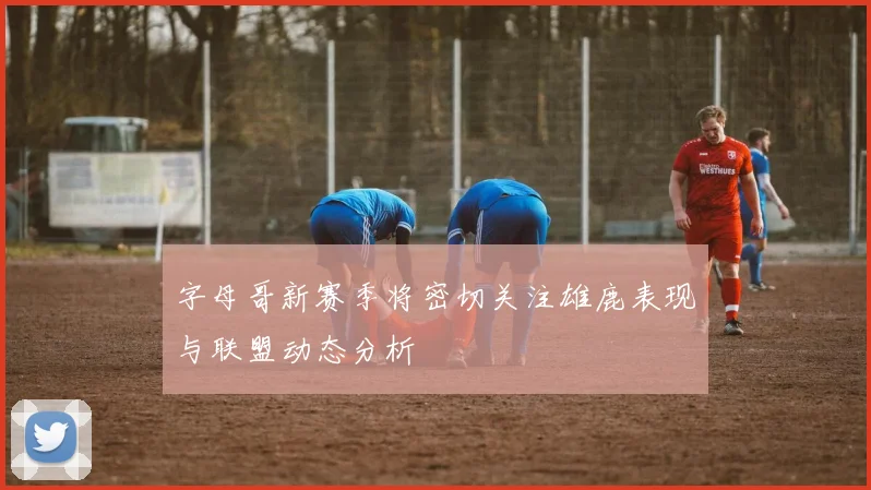 字母哥新赛季将密切关注雄鹿表现与联盟动态分析