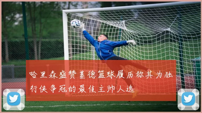哈里森盛赞基德篮球履历称其为独行侠争冠的最佳主帅人选